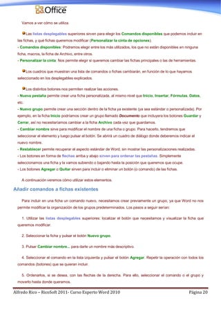 Alfredo Rico – RicoSoft 2011- Curso Experto Word 2010 Página 20
Vamos a ver cómo se utiliza.
Las listas desplegables superiores sirven para elegir los Comandos disponibles que podemos incluir en
las fichas, y qué fichas queremos modificar (Personalizar la cinta de opciones).
- Comandos disponibles: Podremos elegir entre los más utilizados, los que no están disponibles en ninguna
ficha, macros, la ficha de Archivo, entre otros.
- Personalizar la cinta: Nos permite elegir si queremos cambiar las fichas principales o las de herramientas.
Los cuadros que muestran una lista de comandos o fichas cambiarán, en función de lo que hayamos
seleccionado en los desplegables explicados.
Los distintos botones nos permiten realizar las acciones.
- Nueva pestaña permite crear una ficha personalizada, al mismo nivel que Inicio, Insertar, Fórmulas, Datos,
etc.
- Nuevo grupo permite crear una sección dentro de la ficha ya existente (ya sea estándar o personalizada). Por
ejemplo, en la ficha Inicio podríamos crear un grupo llamado Documento que incluyera los botones Guardar y
Cerrar, así no necesitaríamos cambiar a la ficha Archivo cada vez que guardamos.
- Cambiar nombre sirve para modificar el nombre de una ficha o grupo. Para hacerlo, tendremos que
seleccionar el elemento y luego pulsar el botón. Se abrirá un cuadro de diálogo donde deberemos indicar el
nuevo nombre.
- Restablecer permite recuperar el aspecto estándar de Word, sin mostrar las personalizaciones realizadas.
- Los botones en forma de flechas arriba y abajo sirven para ordenar las pestañas. Simplemente
seleccionamos una ficha y la vamos subiendo o bajando hasta la posición que queremos que ocupe.
- Los botones Agregar o Quitar sirven para incluir o eliminar un botón (o comando) de las fichas.
A continuación veremos cómo utilizar estos elementos.
Añadir comandos a fichas existentes
Para incluir en una ficha un comando nuevo, necesitamos crear previamente un grupo, ya que Word no nos
permite modificar la organización de los grupos predeterminados. Los pasos a seguir serían:
1. Utilizar las listas desplegables superiores: localizar el botón que necesitamos y visualizar la ficha que
queremos modificar.
2. Seleccionar la ficha y pulsar el botón Nuevo grupo.
3. Pulsar Cambiar nombre... para darle un nombre más descriptivo.
4. Seleccionar el comando en la lista izquierda y pulsar el botón Agregar. Repetir la operación con todos los
comandos (botones) que se quieran incluir.
5. Ordenarlos, si se desea, con las flechas de la derecha. Para ello, seleccionar el comando o el grupo y
moverlo hasta donde queramos.
 