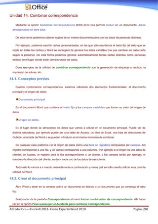 Alfredo Rico – RicoSoft 2011- Curso Experto Word 2010 Página 201
Unidad 14. Combinar correspondencia
Mediante la opción Combinar correspondencia Word 2010 nos permite incluir en un documento, datos
almacenados en otro sitio.
De esta forma podremos obtener copias de un mismo documento pero con los datos de personas distintas.
Por ejemplo, podemos escribir cartas personalizadas, en las que sólo escribimos el texto fijo (el texto que se
repite en todas las cartas) y Word se encargará de generar los datos variables (los que cambian en cada carta
según la persona). De esta forma podemos generar automáticamente tantas cartas distintas como personas
existan en el lugar donde están almacenados los datos.
Otros ejemplos de la utilidad de combinar correspondencia son la generación de etiquetas o recibos, la
impresión de sobres, etc.
14.1. Conceptos previos
Cuando combinamos correspondencia, estamos utilizando dos elementos fundamentales: el documento
principal y el origen de datos.
Documento principal.
Es el documento Word que contiene el texto fijo y los campos variables que toman su valor del origen de
datos.
Origen de datos.
Es el lugar donde se almacenan los datos que vamos a utilizar en el documento principal. Puede ser de
distinta naturaleza, por ejemplo puede ser una tabla de Access, un libro de Excel, una lista de direcciones de
Outlook, una tabla de Word o se pueden introducir en el mismo momento de combinar.
En cualquier caso podemos ver el origen de datos como una lista de registros compuestos por campos. Un
registro corresponde a una fila, y un campo corresponde a una columna. Por ejemplo si el origen es una tabla de
clientes de Access, el registro será la fila correspondiente a un cliente, y los campos serán por ejemplo, el
nombre y la dirección del cliente, es decir cada uno de los datos de ese cliente.
Todo esto lo vamos a ir viendo detenidamente a continuación y verás qué sencillo resulta utilizar esta potente
utilidad de Word.
14.2. Crear el documento principal
Abrir Word y tener en la ventana activa un documento en blanco o un documento que ya contenga el texto
fijo.
Seleccionar de la pestaña Correspondencia el menú Iniciar combinación de correspondencia. Allí hacer
clic en la opción Paso a paso por el Asistente para combinar correspondencia.
 