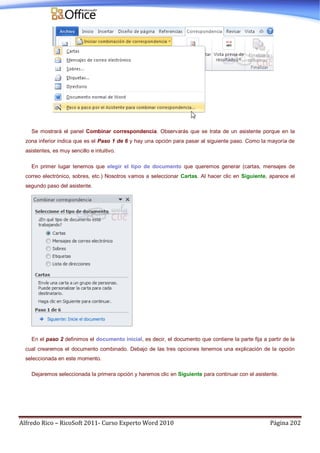 Alfredo Rico – RicoSoft 2011- Curso Experto Word 2010 Página 202
Se mostrará el panel Combinar correspondencia. Observarás que se trata de un asistente porque en la
zona inferior indica que es el Paso 1 de 6 y hay una opción para pasar al siguiente paso. Como la mayoría de
asistentes, es muy sencillo e intuitivo.
En primer lugar tenemos que elegir el tipo de documento que queremos generar (cartas, mensajes de
correo electrónico, sobres, etc.) Nosotros vamos a seleccionar Cartas. Al hacer clic en Siguiente, aparece el
segundo paso del asistente.
En el paso 2 definimos el documento inicial, es decir, el documento que contiene la parte fija a partir de la
cual crearemos el documento combinado. Debajo de las tres opciones tenemos una explicación de la opción
seleccionada en este momento.
Dejaremos seleccionada la primera opción y haremos clic en Siguiente para continuar con el asistente.
 