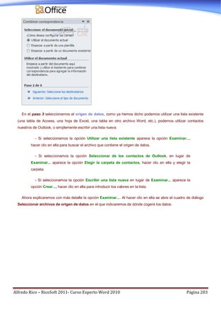 Alfredo Rico – RicoSoft 2011- Curso Experto Word 2010 Página 203
En el paso 3 seleccionamos el origen de datos, como ya hemos dicho podemos utilizar una lista existente
(una tabla de Access, una hoja de Excel, una tabla en otro archivo Word, etc.), podemos utilizar contactos
nuestros de Outlook, o simplemente escribir una lista nueva.
- Si seleccionamos la opción Utilizar una lista existente aparece la opción Examinar...,
hacer clic en ella para buscar el archivo que contiene el origen de datos.
- Si seleccionamos la opción Seleccionar de los contactos de Outlook, en lugar de
Examinar... aparece la opción Elegir la carpeta de contactos, hacer clic en ella y elegir la
carpeta.
- Si seleccionamos la opción Escribir una lista nueva en lugar de Examinar... aparece la
opción Crear..., hacer clic en ella para introducir los valores en la lista.
Ahora explicaremos con más detalle la opción Examinar.... Al hacer clic en ella se abre el cuadro de diálogo
Seleccionar archivos de origen de datos en el que indicaremos de dónde cogerá los datos:
 