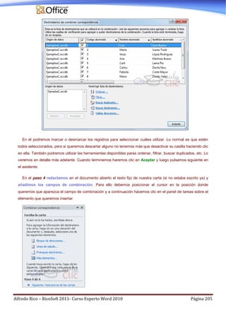 Alfredo Rico – RicoSoft 2011- Curso Experto Word 2010 Página 205
En él podremos marcar o desmarcar los registros para seleccionar cuáles utilizar. Lo normal es que estén
todos seleccionados, pero si queremos descartar alguno no tenemos más que desactivar su casilla haciendo clic
en ella. También podremos utilizar las herramientas disponibles paras ordenar, filtrar, buscar duplicados, etc. Lo
veremos en detalle más adelante. Cuando terminemos haremos clic en Aceptar y luego pulsamos siguiente en
el asistente.
En el paso 4 redactamos en el documento abierto el texto fijo de nuestra carta (si no estaba escrito ya) y
añadimos los campos de combinación. Para ello debemos posicionar el cursor en la posición donde
queremos que aparezca el campo de combinación y a continuación hacemos clic en el panel de tareas sobre el
elemento que queremos insertar.
 