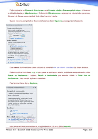 Alfredo Rico – RicoSoft 2011- Curso Experto Word 2010 Página 206
Podemos insertar un Bloque de direcciones..., una Línea de saludo..., Franqueo electrónico... (si tenemos
la utilidad instalada), o Más elementos.... En la opción Más elementos... aparecerá la lista de todos los campos
del origen de datos y podremos elegir de la lista el campo a insertar.
Cuando hayamos completado el documento hacemos clic en Siguiente para seguir con el asistente.
En el paso 5 examinamos las cartas tal como se escribirán con los valores concretos del origen de datos.
Podemos utilizar los botones << y >> para pasar al destinatario anterior y siguiente respectivamente, o bien
Buscar un destinatario... concreto, Excluir al destinatario que estamos viendo o Editar lista de
destinatarios... para corregir algún error detectado.
Para terminar hacer clic en Siguiente.
Para enviar las cartas a la bandeja de la impresora hacer clic en la opción Imprimir....
 