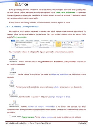 Alfredo Rico – RicoSoft 2011- Curso Experto Word 2010 Página 207
Si nos queremos guardar las cartas en un nuevo documento por ejemplo para rectificar el texto fijo en algunas
de ellas, o enviar luego el documento a otro usuario hacemos clic en Editar cartas individuales... En este caso
nos permite elegir combinar todos los registros, el registro actual o un grupo de registros. El documento creado
será un documento normal sin combinación.
Si no queremos realizar ninguna de las acciones anteriores cerramos el panel de tareas.
14.3. La pestaña Correspondencia
Para rectificar un documento combinado o utilizarlo para enviar nuevas cartas podemos abrir el panel de
tareas y utilizar los pasos del asistente que ya hemos visto, pero también podemos utilizar los botones de la
pestaña Correspondencia.
Aquí veremos los botones de esta pestaña, algunas opciones las ampliaremos más adelante.
. Permite abrir el cuadro de diálogo Destinatarios de combinar correspondencia para realizar
los cambios convenientes.
. Permite insertar en la posición del cursor un bloque de direcciones tal como vimos con el
asistente.
. Permite insertar en la posición del cursor una línea de saludos tal como vimos con el asistente.
. Permite insertar en la posición del cursor un campo del origen de datos.
. Permite resaltar los campos combinados si la opción está activada, los datos
correspondientes a campos combinados aparecen resaltados de esta forma es más fácil localizarlos dentro del
documento.
Asignar campos. Permite asignar campos, esta opción la detallamos más adelante.
 
