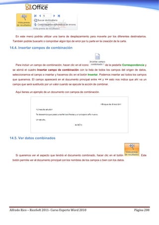 Alfredo Rico – RicoSoft 2011- Curso Experto Word 2010 Página 208
En este menú podrás utilizar una barra de desplazamiento para moverte por los diferentes destinatarios.
También podrás buscarlo o comprobar algún tipo de error por tu parte en la creación de la carta.
14.4. Insertar campos de combinación
Para incluir un campo de combinación, hacer clic en el icono de la pestaña Correspondencia y
se abrirá el cuadro Insertar campo de combinación con la lista de todos los campos del origen de datos,
seleccionamos el campo a insertar y hacemos clic en el botón Insertar. Podemos insertar así todos los campos
que queramos. El campo aparecerá en el documento principal entre << y >> esto nos indica que ahí va un
campo que será sustituido por un valor cuando se ejecute la acción de combinar.
Aquí tienes un ejemplo de un documento con campos de combinación.
14.5. Ver datos combinados
Si queremos ver el aspecto que tendrá el documento combinado, hacer clic en el botón . Este
botón permite ver el documento principal con los nombres de los campos o bien con los datos.
 
