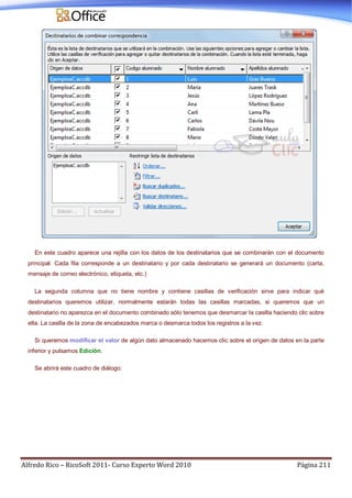 Alfredo Rico – RicoSoft 2011- Curso Experto Word 2010 Página 211
En este cuadro aparece una rejilla con los datos de los destinatarios que se combinarán con el documento
principal. Cada fila corresponde a un destinatario y por cada destinatario se generará un documento (carta,
mensaje de correo electrónico, etiqueta, etc.)
La segunda columna que no tiene nombre y contiene casillas de verificación sirve para indicar qué
destinatarios queremos utilizar, normalmente estarán todas las casillas marcadas, si queremos que un
destinatario no aparezca en el documento combinado sólo tenemos que desmarcar la casilla haciendo clic sobre
ella. La casilla de la zona de encabezados marca o desmarca todos los registros a la vez.
Si queremos modificar el valor de algún dato almacenado hacemos clic sobre el origen de datos en la parte
inferior y pulsamos Edición.
Se abrirá este cuadro de diálogo:
 