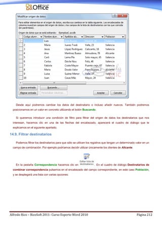 Alfredo Rico – RicoSoft 2011- Curso Experto Word 2010 Página 212
Desde aquí podremos cambiar los datos del destinatario o incluso añadir nuevos. También podremos
posicionarnos en un valor en concreto utilizando el botón Buscando.
Si queremos introducir una condición de filtro para filtrar del origen de datos los destinatarios que nos
interesan, hacemos clic en una de las flechas del encabezado, aparecerá el cuadro de diálogo que te
explicamos en el siguiente apartado.
14.9. Filtrar destinatarios
Podemos filtrar los destinatarios para que sólo se utilicen los registros que tengan un determinado valor en un
campo de combinación. Por ejemplo podríamos decidir utilizar únicamente los clientes de Alicante.
En la pestaña Correspondencia hacemos clic en . En el cuadro de diálogo Destinatarios de
combinar correspondencia pulsamos en el encabezado del campo correspondiente, en este caso Población,
y se desplegará una lista con varias opciones:
 