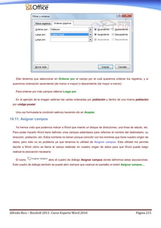 Alfredo Rico – RicoSoft 2011- Curso Experto Word 2010 Página 215
Sólo tenemos que seleccionar en Ordenar por el campo por el cual queremos ordenar los registros, y si
queremos ordenación ascendente (de menor a mayor) o descendente (de mayor a menor).
Para ordenar por más campos rellenar Luego por.
En el ejemplo de la imagen saldrían las cartas ordenadas por población y dentro de una misma población
por código postal.
Una vez formulada la condición salimos haciendo clic en Aceptar.
14.11. Asignar campos
Ya hemos visto que podemos indicar a Word que inserte un bloque de direcciones, una línea de saludo, etc.
Para poder hacerlo Word tiene definido unos campos estándares para referirse al nombre del destinatario, su
dirección, población, etc. Estos nombres no tienen porque coincidir con los nombres que tiene nuestro origen de
datos, pero esto no es problema ya que tenemos la utilidad de Asignar campos. Esta utilidad me permite
decirle a Word cómo se llama el campo estándar en nuestro origen de datos para que Word pueda luego
realizar la asociación necesaria.
El icono abre el cuadro de diálogo Asignar campos donde definimos estas asociaciones.
Este cuadro de diálogo también se puede abrir siempre que veamos en pantalla un botón Asignar campos....
 
