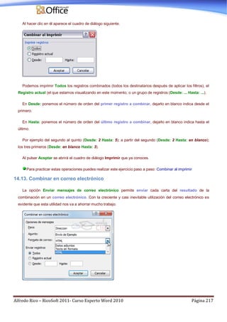 Alfredo Rico – RicoSoft 2011- Curso Experto Word 2010 Página 217
Al hacer clic en él aparece el cuadro de diálogo siguiente.
Podemos imprimir Todos los registros combinados (todos los destinatarios después de aplicar los filtros), el
Registro actual (el que estamos visualizando en este momento, o un grupo de registros (Desde: ... Hasta: ...).
En Desde: ponemos el número de orden del primer registro a combinar, dejarlo en blanco indica desde el
primero.
En Hasta: ponemos el número de orden del último registro a combinar, dejarlo en blanco indica hasta el
último.
Por ejemplo del segundo al quinto (Desde: 2 Hasta: 5); a partir del segundo (Desde: 2 Hasta: en blanco);
los tres primeros (Desde: en blanco Hasta: 3).
Al pulsar Aceptar se abrirá el cuadro de diálogo Imprimir que ya conoces.
Para practicar estas operaciones puedes realizar este ejercicio paso a paso: Combinar al imprimir
14.13. Combinar en correo electrónico
La opción Enviar mensajes de correo electrónico permite enviar cada carta del resultado de la
combinación en un correo electrónico. Con la creciente y casi inevitable utilización del correo electrónico es
evidente que esta utilidad nos va a ahorrar mucho trabajo.
 