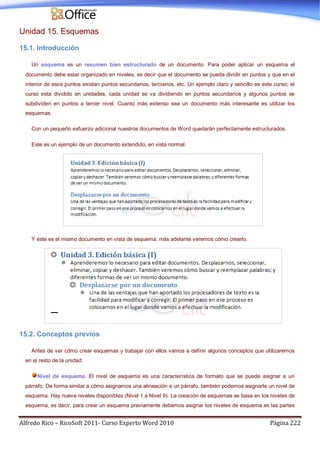 Alfredo Rico – RicoSoft 2011- Curso Experto Word 2010 Página 222
Unidad 15. Esquemas
15.1. Introducción
Un esquema es un resumen bien estructurado de un documento. Para poder aplicar un esquema el
documento debe estar organizado en niveles, es decir que el documento se pueda dividir en puntos y que en el
interior de esos puntos existan puntos secundarios, terciarios, etc. Un ejemplo claro y sencillo es este curso; el
curso esta dividido en unidades, cada unidad se va dividiendo en puntos secundarios y algunos puntos se
subdividen en puntos a tercer nivel. Cuanto más extenso sea un documento más interesante es utilizar los
esquemas.
Con un pequeño esfuerzo adicional nuestros documentos de Word quedarán perfectamente estructurados.
Este es un ejemplo de un documento extendido, en vista normal.
Y este es el mismo documento en vista de esquema, más adelante veremos cómo crearlo.
15.2. Conceptos previos
Antes de ver cómo crear esquemas y trabajar con ellos vamos a definir algunos conceptos que utilizaremos
en el resto de la unidad.
Nivel de esquema. El nivel de esquema es una característica de formato que se puede asignar a un
párrafo. De forma similar a cómo asignamos una alineación a un párrafo, también podemos asignarle un nivel de
esquema. Hay nueve niveles disponibles (Nivel 1 a Nivel 9). La creación de esquemas se basa en los niveles de
esquema, es decir, para crear un esquema previamente debemos asignar los niveles de esquema es las partes
 