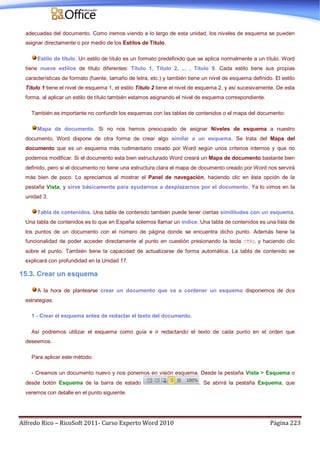 Alfredo Rico – RicoSoft 2011- Curso Experto Word 2010 Página 223
adecuadas del documento. Como iremos viendo a lo largo de esta unidad, los niveles de esquema se pueden
asignar directamente o por medio de los Estilos de Título.
Estilo de título. Un estilo de título es un formato predefinido que se aplica normalmente a un título. Word
tiene nueve estilos de título diferentes: Título 1, Título 2, ... , Título 9. Cada estilo tiene sus propias
características de formato (fuente, tamaño de letra, etc.) y también tiene un nivel de esquema definido. El estilo
Título 1 tiene el nivel de esquema 1, el estilo Título 2 tiene el nivel de esquema 2, y así sucesivamente. De esta
forma, al aplicar un estilo de título también estamos asignando el nivel de esquema correspondiente.
También es importante no confundir los esquemas con las tablas de contenidos o el mapa del documento:
Mapa de documento. Si no nos hemos preocupado de asignar Niveles de esquema a nuestro
documento, Word dispone de otra forma de crear algo similar a un esquema. Se trata del Mapa del
documento que es un esquema más rudimentario creado por Word según unos criterios internos y que no
podemos modificar. Si el documento esta bien estructurado Word creará un Mapa de documento bastante bien
definido, pero si el documento no tiene una estructura clara el mapa de documento creado por Word nos servirá
más bien de poco. Lo apreciamos al mostrar el Panel de navegación, haciendo clic en ésta opción de la
pestaña Vista, y sirve básicamente para ayudarnos a desplazarnos por el documento. Ya lo vimos en la
unidad 3.
Tabla de contenidos. Una tabla de contenido también puede tener ciertas similitudes con un esquema.
Una tabla de contenidos es lo que en España solemos llamar un índice. Una tabla de contenidos es una lista de
los puntos de un documento con el número de página donde se encuentra dicho punto. Además tiene la
funcionalidad de poder acceder directamente al punto en cuestión presionando la tecla CTRL y haciendo clic
sobre el punto. También tiene la capacidad de actualizarse de forma automática. La tabla de contenido se
explicará con profundidad en la Unidad 17.
15.3. Crear un esquema
A la hora de plantearse crear un documento que va a contener un esquema disponemos de dos
estrategias:
1 - Crear el esquema antes de redactar el texto del documento.
Así podremos utilizar el esquema como guía e ir redactando el texto de cada punto en el orden que
deseemos.
Para aplicar este método:
- Creamos un documento nuevo y nos ponemos en visión esquema. Desde la pestaña Vista > Esquema o
desde botón Esquema de la barra de estado . Se abrirá la pestaña Esquema, que
veremos con detalle en el punto siguiente.
 
