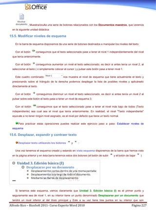 Alfredo Rico – RicoSoft 2011- Curso Experto Word 2010 Página 227
. Muestra/oculta una serie de botones relacionados con los Documentos maestros, que veremos
en la siguiente unidad didáctica
15.5. Modificar niveles de esquema
En la barra de esquema disponemos de una serie de botones destinados a manipular los niveles del texto.
Con el botón conseguimos que el texto seleccionado pase a tener el nivel 1 independientemente del nivel
que tenía anteriormente.
Con el botón conseguimos aumentar un nivel el texto seleccionado, es decir si antes tenía un nivel 2, al
seleccionar el texto ( o simplemente colocar el cursor ) y pulsar este botón pasa a tener nivel 1.
Este cuadro combinado nos muestra el nivel de esquema que tiene actualmente el texto y
presionando sobre el triángulo de la derecha podemos desplegar la lista de posibles niveles y aplicárselo
directamente al texto.
Con el botón conseguimos disminuir un nivel el texto seleccionado, es decir si antes tenía un nivel 2 al
pulsar sobre este botón el texto pasa a tener un nivel de esquema 3.
Con el botón conseguimos que el texto seleccionado pase a tener el nivel más bajo de todos (Texto
independiente) sea cual sea el nivel que tenía anteriormente. En realidad, el nivel "Texto independiente"
equivale a no tener ningún nivel asignado, es el nivel por defecto que tiene un texto normal.
Para practicar estas operaciones puedes realizar este ejercicio paso a paso: Establecer niveles de
esquema
15.6. Desplazar, expandir y contraer texto
Desplazar texto utilizando los botones y :
Una vez tenemos el esquema creado y estando en vista esquema disponemos de la barra que hemos visto
en la página anterior y en ésta barra tenemos estos dos botones (el botón de subir y el botón de bajar )
Si tenemos este esquema, vemos claramente que Unidad 3. Edición básica (I) es el primer punto y
seguramente sea de nivel 1, en su interior tiene un punto denominado Desplazarse por un documento que
tendrá un nivel inferior al del título principal y Este a su vez tiene tres puntos en su interior que son
 