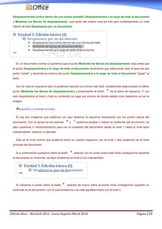 Alfredo Rico – RicoSoft 2011- Curso Experto Word 2010 Página 228
Desplazamientos cortos dentro de una misma pantalla, Desplazamientos a lo largo de todo el documento
y Mediante las Barras de desplazamiento. que serán del mismo nivel los tres pero evidentemente un nivel
inferior al título Desplazarse por un documento.
En un documento normal si queremos que el punto Mediante las Barras de desplazamiento vaya antes que
el punto Desplazamientos a lo largo de todo el documento tendríamos que seleccionar todo el texto de ese
punto "cortar" y situándonos encima del punto Desplazamientos a lo largo de todo el documento "pegar" el
texto.
Con la vista en esquema esto lo podemos hacerde una forma más fácil: simplemente seleccionado el último
punto (Mediante las Barras de desplazamiento) y presionando el botón de la barra de esquema. Y con
esto desplazamos el título y todo su contenido un lugar por encima de donde estaba como podemos ver en la
imagen.
Expandir y contraer el texto.
En las dos imágenes que podemos ver aquí tenemos el esquema únicamente con los puntos claves del
documento. Con la ayuda de los botones y podemos ampliar o reducir el contenido del documento, es
decir podemos ir introduciéndonos para ver el contenido del documento desde el nivel 1 hasta el nivel texto
independiente. Veamos un ejemplo:
Este es el nivel mínimo que podemos tener en nuestro esquema, con el nivel 1 solo podemos ver el título
principal del documento.
Si a continuación pulsamos sobre el botón estando con el cursor sobre este título conseguimos expandir
el documento un nivel más, es decir tendremos el nivel 2 a la vista también.
Si volvemos a pulsar sobre el botón estando de nuevo sobre el primer título conseguimos expandir un
nivel más en el documento, con lo cual tendremos a la vista aquellos títulos con el nivel 3.
 