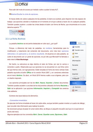 Alfredo Rico – RicoSoft 2011- Curso Experto Word 2010 Página 23
Para salir del modo de acceso por teclado vuelve a pulsar la tecla ALT.
Mostrar/Ocultar la cinta de opciones.
Si haces doble clic sobre cualquiera de las pestañas, la barra se ocultará, para disponer de más espacio de
trabajo. Las opciones volverán a mostrarse en el momento en el que vuelvas a hacer clic en cualquier pestaña.
También puedes mostrar u ocultar las cintas desde el botón con forma de flecha, que encontrarás en la zona
derecha superior .
2.3. La ficha Archivo
La pestaña Archivo se encuentra destacada en color azul, ¿por qué?
Porque, a diferencia del resto de pestañas, no contiene herramientas para la
modificación y tratamiento del contenido del documento, sino más bien opciones
referentes a la aplicación y al archivo resultante. Al situarnos en esta pestaña, se
cubre el documento con un panel de opciones, es por ello que Microsoft ha llamado a
esta vista la Vista Backstage.
De hecho, su estructura es algo distinta al resto de fichas, por eso la vamos a
comentar a parte. Observarás que sus opciones no se encuentran en una ficha como
las que hemos visto, con agrupaciones. Están situadas en forma de menú vertical. Esta
pestaña equivalía al botón Office en la versión Word 2007, y en versiones anteriores
era el menú Archivo. Es decir, en Word 2010 hemos vuelto a sus orígenes, pero con
un diseño mejorado.
Las opciones principales son las de Abrir, Nuevo, Guardar y Cerrar documentos.
También puedes acceder a una lista de los documentos utilizados de forma Reciente y
Salir de la aplicación. Las opciones Información, Imprimir y Compartir las veremos
más adelante.
Contiene dos tipos básicos de elementos:
- Comandos inmediatos.
Se ejecutan de forma inmediata al hacer clic sobre ellos, aunque también pueden mostrar un cuadro de diálogo
que nos pide más información para realizar la acción.
Se reconocen porque al pasar el cursor sobre ellos, se dibuja un pequeño recuadro azul que no ocupa todo el
ancho del menú.
Algunos ejemplos son los comandos Abrir, Cerrar, Guardar como, Opciones y Salir.
 