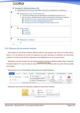 Alfredo Rico – RicoSoft 2011- Curso Experto Word 2010 Página 231
16.2. Botones del documento maestro
Para trabajar con documentos maestros debemos utilizar la vista esquema que vimos en la unidad anterior.
Vamos a ver los botones de la barra de esquemas que están destinados al tratamiento de documentos
maestros. En el último punto del tema explicaremos más detalladamente el uso de estos botones.
Recordamos que para acceder a la vista esquema podemos acceder mediante la pestaña Vista - Esquema.
O pulsando sobre el 4º icono de la lista de vistas que está en la parte inferior izquierda
de la pantalla.
Deberás hacer clic en el botón Mostrar documento de la pestaña Esquema:
Aparecerán nuevas opciones destinadas a trabajar con documentos maestros:
 