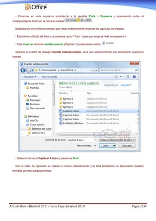 Alfredo Rico – RicoSoft 2011- Curso Experto Word 2010 Página 234
- Ponernos en vista esquema accediendo a la pestaña Vista > Esquema o presionando sobre el
correspondiente botón en la barra de estado .
Basándonos en el mismo ejemplo que vimos anteriormente tenemos los capítulos ya creados.
- Escribimos el título del libro y lo ponemos como Título 1 para que tenga el nivel de esquema 1.
- Para insertar el primer subdocumento (Capítulo 1) presionamos sobre .
Aparece el cuadro de diálogo Insertar subdocumento, para que seleccionemos que documento queremos
insertar.
- Seleccionamos el Capítulo 1.docx y pulsamos Abrir.
Con el resto de capítulos se realiza el mismo procedimiento y al final tendremos un documento maestro
formado por tres subdocumentos.
 