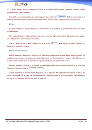 Alfredo Rico – RicoSoft 2011- Curso Experto Word 2010 Página 236
(Shift) de nuestro teclado haremos clic sobre el siguiente subdocumento. Podemos combinar tantos
subdocumentos como queramos.
Una vez los tenemos seleccionados debemos pulsar sobre el icono . Se fusionarán todos en el
mismo subdocumento. Este botón sólo estará habilitado si tenemos varios subdocumentos seleccionados.
Dividir.
El caso contrario es cuando tenemos subdocumentos muy extensos y queremos dividirlos en varios
subdocumentos.
Para realizar la división debemos situarnos una línea encima o al principio del título del subdocumento a partir
de donde vayamos a crear otro subdocumento.
Una vez estemos ahí situados pulsamos sobre el botón , este botón sólo estará habilitado si
estamos en la posición correcta.
Bloquear documentos.
Cuando estamos trabajando en grupo con un documento maestro que contiene varios subdocumentos, los
subdocumentos pueden ser bloqueados automáticamente por Word cuando un usuario está utilizando un
subdocumento y otro lo abre, en este caso el segundo sólo tendrá acceso en modo lectura.
También podemos modificar la opción de bloquear/desbloquear nosotros mismos utilizando el icono que
tenemos en la barra esquema .
Cuando tengamos un subdocumento bloqueado, en la izquierda del subdocumento aparece un dibujo en
forma de candado . A partir de este momento no podremos modificar el subdocumento, sólo tendremos
acceso en modo lectura, nosotros y el resto de usuarios.
 