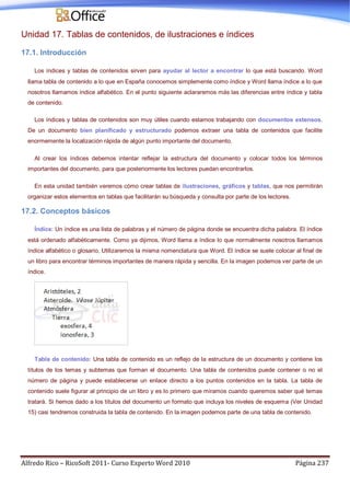 Alfredo Rico – RicoSoft 2011- Curso Experto Word 2010 Página 237
Unidad 17. Tablas de contenidos, de ilustraciones e índices
17.1. Introducción
Los índices y tablas de contenidos sirven para ayudar al lector a encontrar lo que está buscando. Word
llama tabla de contenido a lo que en España conocemos simplemente como índice y Word llama índice a lo que
nosotros llamamos índice alfabético. En el punto siguiente aclararemos más las diferencias entre índice y tabla
de contenido.
Los índices y tablas de contenidos son muy útiles cuando estamos trabajando con documentos extensos.
De un documento bien planificado y estructurado podemos extraer una tabla de contenidos que facilite
enormemente la localización rápida de algún punto importante del documento.
Al crear los índices debemos intentar reflejar la estructura del documento y colocar todos los términos
importantes del documento, para que posteriormente los lectores puedan encontrarlos.
En esta unidad también veremos cómo crear tablas de ilustraciones, gráficos y tablas, que nos permitirán
organizar estos elementos en tablas que facilitarán su búsqueda y consulta por parte de los lectores.
17.2. Conceptos básicos
Índice: Un índice es una lista de palabras y el número de página donde se encuentra dicha palabra. El índice
está ordenado alfabéticamente. Como ya dijimos, Word llama a índice lo que normalmente nosotros llamamos
índice alfabético o glosario. Utilizaremos la misma nomenclatura que Word. El índice se suele colocar al final de
un libro para encontrar términos importantes de manera rápida y sencilla. En la imagen podemos ver parte de un
índice.
Tabla de contenido: Una tabla de contenido es un reflejo de la estructura de un documento y contiene los
títulos de los temas y subtemas que forman el documento. Una tabla de contenidos puede contener o no el
número de página y puede establecerse un enlace directo a los puntos contenidos en la tabla. La tabla de
contenido suele figurar al principio de un libro y es lo primero que miramos cuando queremos saber qué temas
tratará. Si hemos dado a los títulos del documento un formato que incluya los niveles de esquema (Ver Unidad
15) casi tendremos construida la tabla de contenido. En la imagen podemos parte de una tabla de contenido.
 