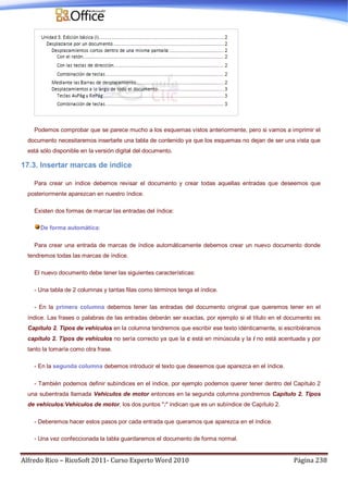Alfredo Rico – RicoSoft 2011- Curso Experto Word 2010 Página 238
Podemos comprobar que se parece mucho a los esquemas vistos anteriormente, pero si vamos a imprimir el
documento necesitaremos insertarle una tabla de contenido ya que los esquemas no dejan de ser una vista que
está sólo disponible en la versión digital del documento.
17.3. Insertar marcas de índice
Para crear un índice debemos revisar el documento y crear todas aquellas entradas que deseemos que
posteriormente aparezcan en nuestro índice.
Existen dos formas de marcar las entradas del índice:
De forma automática:
Para crear una entrada de marcas de índice automáticamente debemos crear un nuevo documento donde
tendremos todas las marcas de índice.
El nuevo documento debe tener las siguientes características:
- Una tabla de 2 columnas y tantas filas como términos tenga el índice.
- En la primera columna debemos tener las entradas del documento original que queremos tener en el
índice. Las frases o palabras de las entradas deberán ser exactas, por ejemplo si el título en el documento es
Capítulo 2. Tipos de vehículos en la columna tendremos que escribir ese texto idénticamente, si escribiéramos
capítulo 2. Tipos de vehículos no sería correcto ya que la c está en minúscula y la i no está acentuada y por
tanto la tomaría como otra frase.
- En la segunda columna debemos introducir el texto que deseemos que aparezca en el índice.
- También podemos definir subíndices en el índice, por ejemplo podemos querer tener dentro del Capítulo 2
una subentrada llamada Vehículos de motor entonces en la segunda columna pondremos Capítulo 2. Tipos
de vehículos:Vehículos de motor, los dos puntos ":" indican que es un subíndice de Capítulo 2.
- Deberemos hacer estos pasos por cada entrada que queramos que aparezca en el índice.
- Una vez confeccionada la tabla guardaremos el documento de forma normal.
 