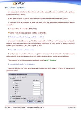 Alfredo Rico – RicoSoft 2011- Curso Experto Word 2010 Página 243
17.5. Tabla de contenido
Una tabla de contenidos hemos dicho al inicio de la unidad que está formada por los títulos de los apartados
que aparecen en el documento.
Al igual que ocurría con los índices, para crear una tabla de contenidos debemos seguir dos pasos:
1- Preparar la tabla de contenidos, es decir, marcar los títulos que deseamos que aparezcan en la tabla de
contenidos.
2- Generar la tabla de contenidos (TDC o TOC).
Veamos tres métodos para preparar una tabla de contenidos.
1. Mediante los estilos de títulos predefinidos por Word.
Vimos en la unidad de Esquemas que Word dispone de estilos de títulos predefinidos que incluyen niveles de
esquema. Bien pues si en nuestro documento utilizamos estos estilos de títulos al crear la tabla de contenidos
Word se fija en estos títulos y crea la TDC a partir de ellos.
2. Crear el documento en vista esquema.
Si construimos el documento en vista esquema, podemos crear, aumentar o disminuir los niveles de esquema
de los títulos del documento. De este modo Word aplicará automáticamente el estilo de título apropiado.
Podemos entrar en el modo vista esquema desde la pestaña Vista > Esquema.
3. Crear estilos de títulos personalizados.
Podemos crear estilos de títulos personalizados y posteriormente hacer que Word los tenga en cuenta cuando
generemos la TDC.
 
