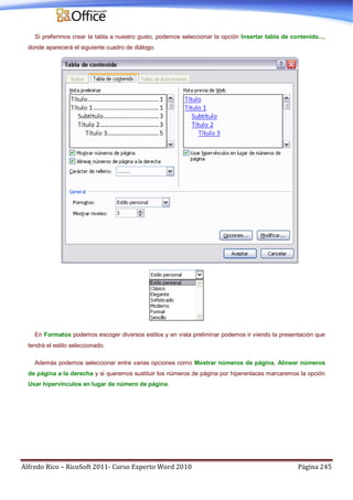 Alfredo Rico – RicoSoft 2011- Curso Experto Word 2010 Página 245
Si preferimos crear la tabla a nuestro gusto, podemos seleccionar la opción Insertar tabla de contenido...,
donde aparecerá el siguiente cuadro de diálogo.
En Formatos podemos escoger diversos estilos y en vista preliminar podemos ir viendo la presentación que
tendrá el estilo seleccionado.
Además podemos seleccionar entre varias opciones como Mostrar números de página, Alinear números
de página a la derecha y si queremos sustituir los números de página por hiperenlaces marcaremos la opción
Usar hipervínculos en lugar de número de página.
 