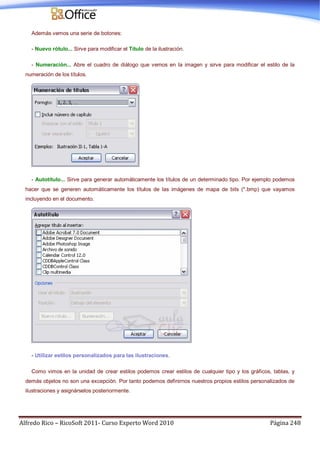 Alfredo Rico – RicoSoft 2011- Curso Experto Word 2010 Página 248
Además vemos una serie de botones:
- Nuevo rótulo... Sirve para modificar el Título de la ilustración.
- Numeración... Abre el cuadro de diálogo que vemos en la imagen y sirve para modificar el estilo de la
numeración de los títulos.
- Autotítulo... Sirve para generar automáticamente los títulos de un determinado tipo. Por ejemplo podemos
hacer que se generen automáticamente los títulos de las imágenes de mapa de bits (*.bmp) que vayamos
incluyendo en el documento.
- Utilizar estilos personalizados para las ilustraciones.
Como vimos en la unidad de crear estilos podemos crear estilos de cualquier tipo y los gráficos, tablas, y
demás objetos no son una excepción. Por tanto podemos definirnos nuestros propios estilos personalizados de
ilustraciones y asignárselos posteriormente.
 