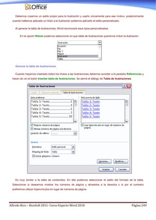 Alfredo Rico – RicoSoft 2011- Curso Experto Word 2010 Página 249
Debemos crearnos un estilo propio para la ilustración y usarlo únicamente para ese motivo, posteriormente
cuando hallamos aplicado un título a la ilustración podemos aplicarle el estilo personalizado.
Al generar la tabla de ilustraciones, Word reconocerá esos tipos personalizados.
En la opción Rótulo podemos seleccionar en que tabla de ilustraciones queremos incluir la ilustración.
Generar la tabla de ilustraciones.
Cuando hayamos insertado todos los títulos a las ilustraciones debemos acceder a la pestaña Referencias y
hacer clic en el botón Insertar tabla de ilustraciones. Se abrirá el diálogo de Tabla de ilustraciones.
Es muy similar a la tabla de contenidos. En ella podemos seleccionar el estilo del formato de la tabla.
Seleccionar si deseamos mostrar los números de página y alinearlos a la derecha o si por el contrario
preferimos utilizar hipervínculos en lugar de números de página.
 