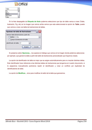 Alfredo Rico – RicoSoft 2011- Curso Experto Word 2010 Página 250
En la lista despegable de Etiqueta de título podemos seleccionar que tipo de tabla vamos a crear (Tabla,
ilustración, Fig, etc) en la imagen que vemos arriba vemos que esta seleccionada la opción de Tabla, puesto
que vamos a crear una tabla de ilustraciones de tablas.
Si pulsamos sobre Opciones... nos aparece el diálogo que vemos en la imagen donde podemos seleccionar,
por ejemplo, que genere la tabla a partir del estilo de ilustraciones personalizado que hayamos creado.
La opción de identificador de tabla es mejor que se asigne automáticamente para no mezclar distintas tablas.
Este identificador hace referencia a las distintas tablas de ilustraciones que tengamos en nuestro documento, si
lo asignamos manualmente podríamos repetir el identificador y crear un conflicto por duplicidad de
identificadores de tabla.
La opción de Modificar... sirve para modificar el estilo de la tabla que generemos.
 