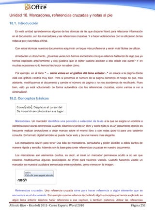 Alfredo Rico – RicoSoft 2011- Curso Experto Word 2010 Página 251
Unidad 18. Marcadores, referencias cruzadas y notas al pie
18.1. Introducción
En esta unidad aprenderemos algunas de las técnicas de las que dispone Word para relacionar información
en el documento, con los marcadores y las referencias cruzadas. Y a hacer aclaraciones con la utilización de las
notas al pie y las notas al final.
Con estas técnicas nuestros documentos adquirirán un toque más profesional y serán más fáciles de utilizar.
Al redactar un documento, ¿Cuantas veces nos hemos encontrado con que estamos hablando de algo que ya
hemos explicado anteriormente y nos gustaría que el lector pudiera acceder a ello desde ese punto? Y en
muchas ocasiones no lo hemos hecho por no saber cómo.
Por ejemplo, en el texto " ... como vimos en el gráfico del tema anterior..." un enlace a la página dónde
está ese gráfico vendría muy bien. Pero si ponemos el número de la página corremos el riesgo de que, más
adelante, modifiquemos el documento y cambie el número de página y no nos acordemos de rectificarlo. Pues
bien, esto ya está solucionado de forma automática con las referencias cruzadas, como vamos a ver a
continuación.
18.2. Conceptos básicos
Marcadores. Un marcador identifica una posición o selección de texto a la que se asigna un nombre e
identifica para futuras referencias Cuando estamos leyendo un libro y sobre todo si es un documento técnico es
frecuente realizar anotaciones o dejar marcas sobre el mismo libro o con notas (post-it) para una posterior
consulta. En formato digital también se puede hacer esto y de una manera más elegante.
Los marcadores sirven para tener una lista de marcadores, consultarla y poder acceder a estos puntos de
manera rápida y sencilla. Además son la base para crear referencias cruzadas en nuestro documento.
Los marcadores son elementos ocultos, es decir, al crear un marcador permanece oculto a no ser que
nosotros modifiquemos algunas propiedades de Word para hacerlos visibles. Cuando hacemos visible un
marcador se muestra la palabra enmarcada entre corchetes, como vemos en la imagen.
Referencias cruzadas. Una referencia cruzada sirve para hacer referencia a algún elemento que se
encuentra en el documento. Por ejemplo cuando estamos recordando algún concepto que hemos explicado en
algún tema anterior solemos hacer referencia a ese capítulo, o también podemos utilizar las referencias
 
