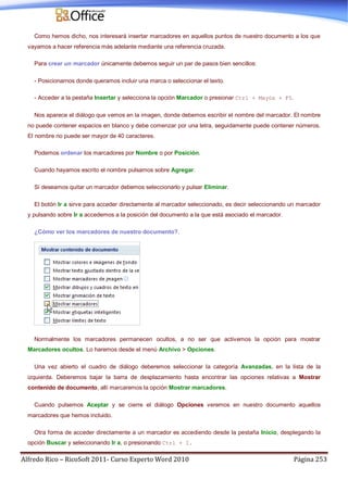 Alfredo Rico – RicoSoft 2011- Curso Experto Word 2010 Página 253
Como hemos dicho, nos interesará insertar marcadores en aquellos puntos de nuestro documento a los que
vayamos a hacer referencia más adelante mediante una referencia cruzada.
Para crear un marcador únicamente debemos seguir un par de pasos bien sencillos:
- Posicionarnos donde queramos incluir una marca o seleccionar el texto.
- Acceder a la pestaña Insertar y selecciona la opción Marcador o presionar Ctrl + Mayús + F5.
Nos aparece el diálogo que vemos en la imagen, donde debemos escribir el nombre del marcador. El nombre
no puede contener espacios en blanco y debe comenzar por una letra, seguidamente puede contener números.
El nombre no puede ser mayor de 40 caracteres.
Podemos ordenar los marcadores por Nombre o por Posición.
Cuando hayamos escrito el nombre pulsamos sobre Agregar.
Si deseamos quitar un marcador debemos seleccionarlo y pulsar Eliminar.
El botón Ir a sirve para acceder directamente al marcador seleccionado, es decir seleccionando un marcador
y pulsando sobre Ir a accedemos a la posición del documento a la que está asociado el marcador.
¿Cómo ver los marcadores de nuestro documento?.
Normalmente los marcadores permanecen ocultos, a no ser que activemos la opción para mostrar
Marcadores ocultos. Lo haremos desde el menú Archivo > Opciones.
Una vez abierto el cuadro de diálogo deberemos seleccionar la categoría Avanzadas, en la lista de la
izquierda. Deberemos bajar la barra de desplazamiento hasta encontrar las opciones relativas a Mostrar
contenido de documento, allí marcaremos la opción Mostrar marcadores.
Cuando pulsemos Aceptar y se cierre el diálogo Opciones veremos en nuestro documento aquellos
marcadores que hemos incluido.
Otra forma de acceder directamente a un marcador es accediendo desde la pestaña Inicio, desplegando la
opción Buscar y seleccionando Ir a, o presionando Ctrl + I.
 