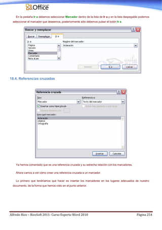 Alfredo Rico – RicoSoft 2011- Curso Experto Word 2010 Página 254
En la pestaña Ir a debemos seleccionar Marcador dentro de la lista de Ir a y en la lista despegable podemos
seleccionar el marcador que deseemos, posteriormente sólo debemos pulsar el botón Ir a.
18.4. Referencias cruzadas
Ya hemos comentado que es una referencia cruzada y su estrecha relación con los marcadores.
Ahora vamos a ver cómo crear una referencia cruzada a un marcador.
Lo primero que tendríamos que hacer es insertar los marcadores en los lugares adecuados de nuestro
documento, de la forma que hemos visto en el punto anterior.
 