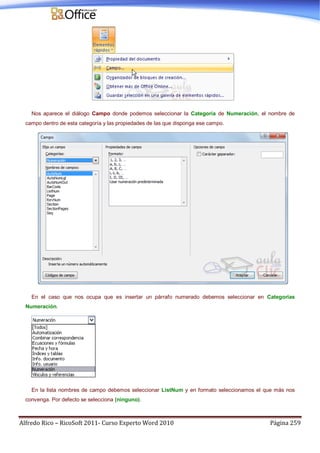 Alfredo Rico – RicoSoft 2011- Curso Experto Word 2010 Página 259
Nos aparece el diálogo Campo donde podemos seleccionar la Categoría de Numeración, el nombre de
campo dentro de esta categoría y las propiedades de las que disponga ese campo.
En el caso que nos ocupa que es insertar un párrafo numerado debemos seleccionar en Categorías
Numeración.
En la lista nombres de campo debemos seleccionar ListNum y en formato seleccionamos el que más nos
convenga. Por defecto se selecciona (ninguno).
 