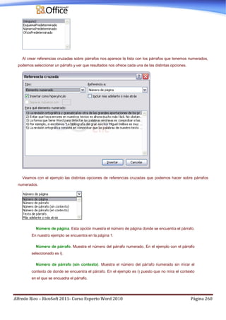Alfredo Rico – RicoSoft 2011- Curso Experto Word 2010 Página 260
Al crear referencias cruzadas sobre párrafos nos aparece la lista con los párrafos que tenemos numerados,
podemos seleccionar un párrafo y ver que resultados nos ofrece cada una de las distintas opciones.
Veamos con el ejemplo las distintas opciones de referencias cruzadas que podemos hacer sobre párrafos
numerados.
Número de página. Esta opción muestra el número de página donde se encuentra el párrafo.
En nuestro ejemplo se encuentra en la página 1.
Número de párrafo. Muestra el número del párrafo numerado. En el ejemplo con el párrafo
seleccionado es i).
Número de párrafo (sin contexto). Muestra el número del párrafo numerado sin mirar el
contexto de donde se encuentra el párrafo. En el ejemplo es i) puesto que no mira el contexto
en el que se encuadra el párrafo.
 