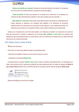 Alfredo Rico – RicoSoft 2011- Curso Experto Word 2010 Página 261
Número de párrafo (en contexto). Muestra el número del párrafo al completo. En el ejemplo
es 1)a)i) ya que es el primer párrafo y que está en la primera página.
Texto de párrafo. El texto que aparece en el párrafo de la referencia. En el ejemplo nos
mostraría el texto perteneciente al párrafo I) "Una de la ventajas que han aportado...".
Más adelante o más atrás. Esta opción viene determinada a la referencia y dependiendo de
donde situemos la referencia nos mostrará más adelante si la referencia se encuentra
posteriormente en el documento en la posición es que estamos o nos mostrará más atrás si la
referencia se encuentra en una posición anterior a la que está la referencia en el documento.
Veamos con el ejemplo de una forma más sencilla, si la referencia al párrafo 1) la hacemos en la primera
línea del documento al insertar la referencia con la opción Más adelante o más atrás nos mostrará más
adelante ya que está posteriormente en el documento, pero si la referencia la insertamos en la última línea del
documento nos mostrará más atrás.
18.5. Notas al pie y notas al final
Crear una nota al pie.
Para crear una nota al pie debemos seguir los siguientes pasos:
- Seleccionar la palabra o frase a la cual le vamos a poner una nota.
- Accedemos a la pestaña Referencias.
Si seleccionamos la opción Insertar nota al pie la nota se insertará automáticamente y no tendremos que
relizar más acciones, pero si queremos configurar las notas deberemos abrir el cuadro de diálogo de Notas al
pie y notas al final haciendo clic en la flecha situada en la esquina inferior derecha del grupo Notas al pie.
Aparece el diálogo que vemos en la imagen.
 