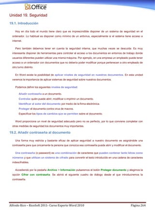 Alfredo Rico – RicoSoft 2011- Curso Experto Word 2010 Página 264
Unidad 19. Seguridad
19.1. Introducción
Hoy en día todo el mundo tiene claro que es imprescindible disponer de un sistema de seguridad en el
ordenador. Lo habitual es disponer como mínimo de un antivirus, especialmente si el sistema tiene acceso a
internet.
Pero también debemos tener en cuenta la seguridad interna, que muchas veces se descuida. Es muy
interesante disponer de herramientas para controlar el acceso a los documentos en entornos de trabajo donde
usuarios diferentes pueden utilizar una misma máquina. Por ejemplo, en una empresa un empleado puede tener
acceso a un ordenador con documentos que no debería poder modificar porque pertenecen a otro empleado de
otro turno distinto.
En Word existe la posibilidad de aplicar niveles de seguridad en nuestros documentos. En esta unidad
veremos la importancia de aplicar sistemas de seguridad sobre nuestros documentos.
Podemos definir los siguientes niveles de seguridad:
Añadir contraseña a un documento.
Controlar quién puede abrir, modificar o imprimir un documento.
Identificar al autor del documento por medio de la firma electrónica.
Proteger el documento contra virus de macros.
Especificar los tipos de cambios que se permiten sobre el documento.
Word proporciona un nivel de seguridad adecuado pero no es perfecto, por lo que conviene completar con
otras medidas de seguridad los documentos muy importantes.
19.2. Añadir contraseña al documento
Una forma muy estricta y bastante eficaz de aplicar seguridad a nuestro documento es asignándole una
contraseña para que únicamente la persona que conozca esa contraseña pueda abrir y modificar el documento.
Una contraseña (o password) es una combinación de caracteres que pueden contener tanto letras como
números y que utilizan un sistema de cifrado para convertir el texto introducido en una cadena de caracteres
indescifrables.
Accediendo por la pestaña Archivo > Información pulsaremos el botón Proteger documento y elegimos la
opción Cifrar con contraseña. Se abrirá el siguiente cuadro de diálogo desde el que introduciremos la
contraseña.
 