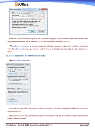 Alfredo Rico – RicoSoft 2011- Curso Experto Word 2010 Página 265
Al escribir una contraseña nos aparece otro cuadro de diálogo para que volvamos a repetir la contraseña. Así
el sistema se asegura de que se ha introducido correctamente y sin errores tipográficos.
Modificar la contraseña a posteriori es tan sencillo como acceder a esta misma ventana y cambiar el
valor. Para borrarla, lo único que haremos será eliminar la contraseña actual dejando el cuadro de texto en
blanco.
19.3. Restricciones de formato y edición
Restricciones de formato.
Otro nivel de seguridad y de proteger nuestro documento es impedir que puedan modificar el formato de
nuestro documento.
Los usuarios pueden abrir el documento, escribir y modificar el texto del documento, pero no pueden realizar
ningún cambio de formato.
 