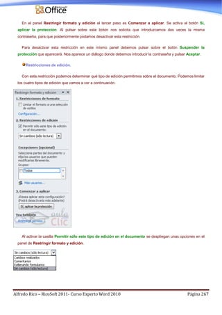 Alfredo Rico – RicoSoft 2011- Curso Experto Word 2010 Página 267
En el panel Restringir formato y edición el tercer paso es Comenzar a aplicar. Se activa el botón Si,
aplicar la protección. Al pulsar sobre este botón nos solicita que introduzcamos dos veces la misma
contraseña, para que posteriormente podamos desactivar esta restricción.
Para desactivar esta restricción en este mismo panel debemos pulsar sobre el botón Suspender la
protección que aparecerá. Nos aparece un diálogo donde debemos introducir la contraseña y pulsar Aceptar.
Restricciones de edición.
Con esta restricción podemos determinar qué tipo de edición permitimos sobre el documento. Podemos limitar
los cuatro tipos de edición que vamos a ver a continuación.
Al activar la casilla Permitir sólo este tipo de edición en el documento se despliegan unas opciones en el
panel de Restringir formato y edición.
 