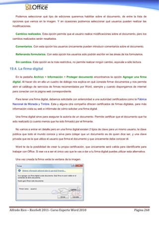 Alfredo Rico – RicoSoft 2011- Curso Experto Word 2010 Página 268
Podemos seleccionar qué tipo de ediciones queremos habilitar sobre el documento, de entre la lista de
opciones que vemos en la imagen. Y en ocasiones podremos seleccionar qué usuarios pueden realizar las
modificaciones.
Cambios realizados. Esta opción permite que el usuario realice modificaciones sobre el documento, pero los
cambios realizados serán resaltados.
Comentarios. Con esta opción los usuarios únicamente pueden introducir comentarios sobre el documento.
Rellenando formularios. Con esta opción los usuarios solo podrán escribir en las áreas de los formularios.
Sin cambios. Esta opción es la más restrictiva, no permite realizar ningún cambio, equivale a sólo lectura.
19.4. La firma digital
En la pestaña Archivo > Información > Proteger documento encontramos la opción Agregar una firma
digital. Al hacer clic en ella un cuadro de diálogo nos explica en qué consiste firmar documentos y nos permite
abrir el catálogo de servicios de firmas recomendados por Word, siempre y cuando dispongamos de internet
para conectar con la página web correspondiente.
Para tener una firma digital, debemos solicitarla con anterioridad a una autoridad certificadora como la Fábrica
Nacional de Moneda y Timbre. Esta y alguna otra compañía ofrecen certificados de firmas digitales, para más
información visita su web e infórmate de cómo solicitar una firma digital.
Una firma digital sirve para asegurar la autoría de un documento. Permite certificar que el documento que ha
sido realizado (o cuanto menos que ha sido firmado) por el firmante.
No vamos a entrar en detalle pero en una firma digital existen 2 tipos de clave para un mismo usuario, la clave
pública que todo el mundo conoce y sirve para cotejar que un documento es de quien dice ser, y una clave
privada que es la que utiliza el usuario que firma el documento y que únicamente debe conocer él.
Word te da la posibilidad de crear tu propia certificación, que únicamente será valida para identificarte para
trabajar con Office. Si ese va a ser el único uso que le vas a dar a tu firma digital puedes utilizar esta alternativa.
Una vez creada la firma verás la ventana de la imagen.
 