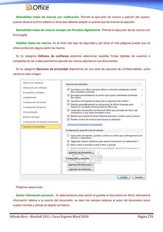 Alfredo Rico – RicoSoft 2011- Curso Experto Word 2010 Página 270
Deshabilitar todas las macros con notificación. Permite la ejecución de macros a petición del usuario.
cuando abras el archivo saltará un aviso que deberás aceptar si quieres que las macros se ejecuten.
Deshabilitar todas las macros excepto las firmadas digitalmente. Permite la ejecución de las macros con
firma digital.
Habilitar todas las macros. Es el nivel más bajo de seguridad y por tanto el más peligroso puesto que no
ofrece protección alguna sobre las macros.
En la categoría Editores de confianza podemos seleccionar aquellas firmas digitales de usuarios o
compañías de las cuales permitimos ejecutar las macros adjuntas en sus documentos.
En la categoría Opciones de privacidad disponemos de una serie de opciones de confidencialidad, como
vemos en esta imagen:
Podemos seleccionar:
Quitar información personal... Si seleccionamos esta opción al guardar el documento en Word, eliminará la
información relativa a la autoría del documento, es decir los campos relativos al autor del documento como
nuestro nombre y demás se dejarán en blanco.
 