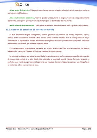 Alfredo Rico – RicoSoft 2011- Curso Experto Word 2010 Página 271
Avisar antes de imprimir... Esta opción permite que seamos avisados antes de imprimir, guardar o enviar un
archivo con modificaciones.
Almacenar números aleatorios... Word al guardar un documento le asigna un número para posteriormente
identificarlo, esta opción genera un número aleatorio para el identificador del documento.
Hacer visible el marcado oculto... Esta opción muestra las marcas ocultas al abrir o guardar un documento.
19.6. Gestión de derechos de información (IRM)
El IRM (Information Rights Management) permite gestionar los permisos de acceso, impresión, copia y
reenvío de los documentos Microsoft Office de una forma bastante completa. Con él conseguimos un mayor
control sobre la seguridad de nuestro documento restringiendo el acceso y modificación completa o parcial del
documento a los usuarios que nosotros especifiquemos.
Es una herramienta independiente que viene, en el caso de Windows Vista, con la instalación del sistema
operativo. En cambio en Windows XP hay que instalarla de forma expresa.
La principal ventaja es que aplica la seguridad al propio documento, de forma que aunque el archivo cambie
de manos, sea enviado o se abra desde otro ordenador la seguridad seguirá vigente. Pero ojo, tampoco es
perfecto, nada impide que por ejemplo la persona que visualiza el archivo haga una captura o una fotografía de
su contenido, o bien copie a mano el texto.
 
