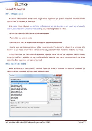 Alfredo Rico – RicoSoft 2011- Curso Experto Word 2010 Página 272
Unidad 20. Macros
20.1. Introducción
Al utilizar cotidianamente Word suelen surgir tareas repetitivas que podrían realizarse automáticamente
utilizando las propiedades de las macros.
Una macro no es más que una serie de instrucciones que se ejecutan en un orden que el usuario
decide, actuando como una única instrucción y que pueden asignarse a un botón.
Las macros suelen utilizarse para las siguientes funciones:
- Automatizar una serie de pasos.
- Personalizar la barra de acceso rápido añadiéndole nuevas funcionalidades.
- Insertar texto o gráficos que solemos utilizar frecuentemente. Por ejemplo, el eslogán de la empresa, si lo
tenemos en una macro únicamente lo escribimos una vez y posteriormente lo insertamos mediante una macro.
Si disponemos de los conocimientos necesarios podemos hacer macros que funcionen como si fueran
comandos de Word y añadirlos a la barra de herramientas o asociar cada macro a una combinación de teclas
específica. Esto lo veremos a lo largo de la unidad.
20.2. Macros de Word
Antes de empezar a crear macros, conviene saber que Word ya contiene una serie de comandos ya
definidos. Para consultarlos seguiremos los siguientes pasos:
 
