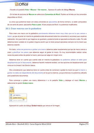 Alfredo Rico – RicoSoft 2011- Curso Experto Word 2010 Página 273
- Accede a la pestaña Vista > Macros > Ver macros... Aparece el cuadro de diálogo Macros.
- En la lista de opciones de Macros en selecciona Comandos de Word. Podrás ver la lista con los comandos
disponibles en Word.
Lo único que podremos hacer con estos comandos es ejecutarlos de forma normal o, si están compuestos
de una serie de pasos, ejecutarlos Paso a paso. Al ser propios de Word, no podremos modificarlos.
20.3. Crear macros con la grabadora
Para crear una macro con la grabadora previamente debemos tener muy claro que es lo que vamos a
hacer, ya que al poner en marcha la grabadora ésta almacenará todos los comandos (o acciones) que vayamos
realizando. Así pues todo lo que hagamos se guardará y posteriormente al ejecutarla se llevará a cabo. Por ello
debemos tener cuidado en no grabar ninguna acción que no tiene porqué ejecutarse siempre con la macro que
estamos creando
Por tanto, antes de ponernos a grabar una macro debemos saber exactamente que tipo de macro vamos a
crear y planificar los pasos que debemos seguir al grabar la macro. Es muy recomendable realizar varias
veces los pasos antes de grabar la macro, para que así salga sin ningún error.
Debemos tener en cuenta que cuando está en marcha la grabadora no podemos utilizar el ratón para
desplazarnos por el documento, debemos hacerlo mediante teclado, con las opciones de desplazamiento que
vimos en la Unidad 3 de Edición básica.
Otra consideración que debemos tener en cuenta antes de comenzar a grabar la macro es que la macro a
grabar no debe ser dependiente del documento en la que la creemos, ya que entonces no podremos utilizarla
para posteriores documentos.
Para comenzar a grabar una macro deberemos ir a la pestaña Vista y deplegar el menú Macros y
seleccionar la opción Grabar macro.
Aparecerá el cuadro de diálogo Grabar macro que vemos en la imagen.
 