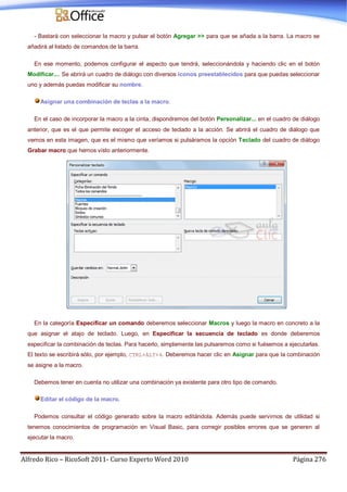 Alfredo Rico – RicoSoft 2011- Curso Experto Word 2010 Página 276
- Bastará con seleccionar la macro y pulsar el botón Agregar >> para que se añada a la barra. La macro se
añadirá al listado de comandos de la barra.
En ese momento, podemos configurar el aspecto que tendrá, seleccionándola y haciendo clic en el botón
Modificar.... Se abrirá un cuadro de diálogo con diversos iconos preestablecidos para que puedas seleccionar
uno y además puedas modificar su nombre.
Asignar una combinación de teclas a la macro.
En el caso de incorporar la macro a la cinta, dispondremos del botón Personalizar... en el cuadro de diálogo
anterior, que es el que permite escoger el acceso de teclado a la acción. Se abrirá el cuadro de diálogo que
vemos en esta imagen, que es el mismo que veríamos si pulsáramos la opción Teclado del cuadro de diálogo
Grabar macro que hemos visto anteriormente.
En la categoría Especificar un comando deberemos seleccionar Macros y luego la macro en concreto a la
que asignar el atajo de teclado. Luego, en Especificar la secuencia de teclado es donde deberemos
especificar la combinación de teclas. Para hacerlo, simplemente las pulsaremos como si fuésemos a ejecutarlas.
El texto se escribirá sólo, por ejemplo, CTRL+ALT+4. Deberemos hacer clic en Asignar para que la combinación
se asigne a la macro.
Debemos tener en cuenta no utilizar una combinación ya existente para otro tipo de comando.
Editar el código de la macro.
Podemos consultar el código generado sobre la macro editándola. Además puede servirnos de utilidad si
tenemos conocimientos de programación en Visual Basic, para corregir posibles errores que se generen al
ejecutar la macro.
 