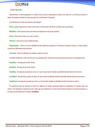 Alfredo Rico – RicoSoft 2011- Curso Experto Word 2010 Página 278
- Pulsar Ejecutar.
Obviamente, si está asignada a un botón de la cinta se ejecutará al hacer clic sobre él, y si hemos creado un
atajo de teclado también lo hará al pulsar la combinación de teclas.
Comentamos el resto de botones del diálogo.
Paso a paso. Ejecuta la macro instrucción a instrucción abriendo el editor de Visual Basic.
Modificar. Esta opción es la que hemos explicado en el punto anterior.
Crear. Sirve para crear una nueva macro.
Eliminar. Elimina la macro seleccionada.
Organizador... Abre un nuevo diálogo donde podemos organizar si tenemos diversas macros, e intercambiar
macros de diferentes documentos.
Cancelar. Cierra el diálogo sin realizar ninguna acción.
También podemos crear macros que se autoejecuten, disponemos de diversas opciones de autoejecución:
AutoExec. Se ejecuta al abrir Word.
AutoExit. Se ejecuta al cerrar Word.
AutoNew. Se ejecuta cuando se crea un nuevo documento desde la plantilla donde tenemos la macro.
AutoOpen. Se ejecuta cuando se abre un documento existente desde la plantilla donde tenemos la macro.
AutoClose. Se ejecuta cuando se cierra un documento desde la plantilla donde tenemos la macro.
Si queremos que se ejecute la macro en alguna de estas opciones debemos asignarle el nombre ese a la
macro. Por ejemplo si queremos que cada vez que abramos un nuevo documento ejecute una serie de pasos, a
la macro le pondremos el nombre AutoNew.
 