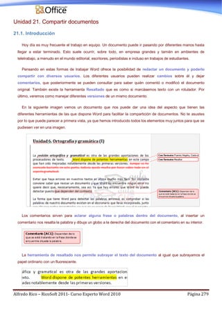 Alfredo Rico – RicoSoft 2011- Curso Experto Word 2010 Página 279
Unidad 21. Compartir documentos
21.1. Introducción
Hoy día es muy frecuente el trabajo en equipo. Un documento puede ir pasando por diferentes manos hasta
llegar a estar terminado. Esto suele ocurrir, sobre todo, en empresa grandes y tamién en ambientes de
teletrabajo, a menudo en el mundo editorial, escritores, periodistas e incluso en trabajos de estudiantes.
Pensando en estas formas de trabajar Word ofrece la posibilidad de redactar un documento y poderlo
compartir con diversos usuarios. Los diferentes usuarios pueden realizar cambios sobre él y dejar
comentarios, que posteriormente se pueden consultar para saber quién comentó o modificó el documento
original. También existe la herramienta Resaltado que es como si marcásemos texto con un rotulador. Por
último, veremos como manejar diferentes versiones de un mismo documento.
En la siguiente imagen vemos un documento que nos puede dar una idea del aspecto que tienen las
diferentes herramientas de las que dispone Word para facilitar la compartición de documentos. No te asustes
por lo que puede parecer a primera vista, ya que hemos introducido todos los elementos muy juntos para que se
pudiesen ver en una imagen.
Los comentarios sirven para aclarar alguna frase o palabras dentro del documento, al insertar un
comentario nos resalta la palabra y dibuja un globo a la derecha del documento con el comentario en su interior.
La herramienta de resaltado nos permite subrayar el texto del documento al igual que subrayamos el
papel ordinario con un fluorescente.
 