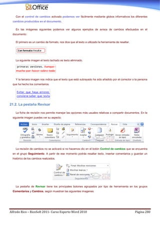 Alfredo Rico – RicoSoft 2011- Curso Experto Word 2010 Página 280
Con el control de cambios activado podemos ver fácilmente mediante globos informativos los diferentes
cambios producidos en el documento.
En las imágenes siguientes podemos ver algunos ejemplos de avisos de cambios efectuados en el
documento:
El primero es un cambio de formato, nos dice que el texto a utilizado la herramienta de resaltar.
La siguiente imagen el texto tachado es texto eliminado.
Y la tercera imagen nos indica que el texto que está subrayado ha sido añadido por el corrector o la persona
que ha hecho los comentarios.
21.2. La pestaña Revisar
La ficha de revisión nos permite manejar las opciones más usuales relativas a compartir documentos. En la
siguiente imagen puedes ver su aspecto.
La revisión de cambios no se activará si no hacemos clic en el botón Control de cambios que se encuentra
en el grupo Seguimiento. A partir de ese momento podrás resaltar texto, insertar comentarios y guardar un
histórico de los cambios realizados.
La pestaña de Revisar tiene los principales botones agrupados por tipo de herramienta en los grupos
Comentarios y Cambios, según muestran las siguientes imagenes:
 