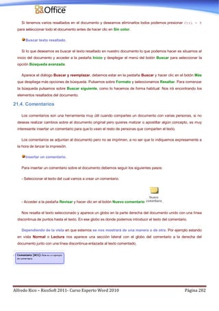 Alfredo Rico – RicoSoft 2011- Curso Experto Word 2010 Página 282
Si tenemos varios resaltados en el documento y deseamos eliminarlos todos podemos presionar Ctrl + E
para seleccionar todo el documento antes de hacer clic en Sin color.
Buscar texto resaltado.
Si lo que deseamos es buscar el texto resaltado en nuestro documento lo que podemos hacer es situarnos al
inicio del documento y acceder a la pestaña Inicio y desplegar el menú del botón Buscar para seleccionar la
opción Búsqueda avanzada.
Aparece el diálogo Buscar y reemplazar, debemos estar en la pestaña Buscar y hacer clic en el botón Más
que despliega más opciones de búsqueda. Pulsamos sobre Formato y seleccionamos Resaltar. Para comenzar
la búsqueda pulsamos sobre Buscar siguiente, como lo hacemos de forma habitual. Nos irá encontrando los
elementos resaltados del documento.
21.4. Comentarios
Los comentarios son una herramienta muy útil cuando compartes un documento con varias personas, si no
deseas realizar cambios sobre el documento original pero quieres matizar o apostillar algún concepto, es muy
interesante insertar un comentario para que lo vean el resto de personas que comparten el texto.
Los comentarios se adjuntan al documento pero no se imprimen, a no ser que lo indiquemos expresamente a
la hora de lanzar la impresión.
Insertar un comentario.
Para insertar un comentario sobre el documento debemos seguir los siguientes pasos:
- Seleccionar el texto del cual vamos a crear un comentario.
- Acceder a la pestaña Revisar y hacer clic en el botón Nuevo comentario .
Nos resalta el texto seleccionado y aparece un globo en la parte derecha del documento unido con una línea
discontinua de puntos hasta el texto. En ese globo es donde podemos introducir el texto del comentario.
Dependiendo de la vista en que estemos se nos mostrará de una manera o de otra. Por ejemplo estando
en vista Normal o Lectura nos aparece una sección lateral con el globo del comentario a la derecha del
documento junto con una línea discontinua enlazada al texto comentado.
 
