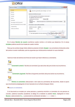 Alfredo Rico – RicoSoft 2011- Curso Experto Word 2010 Página 284
En el campo Nombre de usuario escribimos nuestro nombre o el nombre que deseemos. En el campo
Iniciales podemos escribir las iniciales de nuestro nombre.
Para que los cambios tengan efecto debemos presionar el botón Aceptar. Los comentarios introducidos antes
del cambio no serán modificados, pero los siguientes que introduzcamos mostrarán la nueva identidad.
Veamos el resto de botones de la ficha de revisión que hacen referencia a comentarios.
Comentario anterior. Nos lleva al comentario que este antes del punto donde nos encontremos.
Comentario siguiente. Nos lleva al siguiente comentario del punto donde nos encontremos.
Elimina el comentario seleccionado o bien todos los comentarios del documento, desde la opción
que encontraremos desplegando el menú haciendo clic en la flecha triangular inferior.
Buscar un comentario.
Si el documento es revisado por varias personas y queremos encontrar un comentario de una persona en
concreto, podemos buscarlos accediendo al diálogo Ir a mediante la pestaña Inicio, deplegando el menú
Buscar y seleccionando Ir a..., o presionando la combinación de teclas Ctrl+I o bien F5.
 
