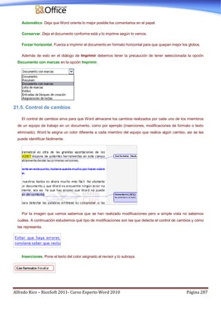 Alfredo Rico – RicoSoft 2011- Curso Experto Word 2010 Página 287
Automático. Deja que Word oriente lo mejor posible los comentarios en el papel.
Conservar. Deja el documento conforme está y lo imprime según lo vemos.
Forzar horizontal. Fuerza a imprimir el documento en formato horizontal para que quepan mejor los globos.
Además de esto en el diálogo de Imprimir debemos tener la precaución de tener seleccionada la opción
Documento con marcas en la opción Imprimir.
21.5. Control de cambios
El control de cambios sirve para que Word almacene los cambios realizados por cada uno de los miembros
de un equipo de trabajo en un documento, como por ejemplo (inserciones, modificaciones de formato o texto
eliminado). Word le asigna un color diferente a cada miembro del equipo que realice algún cambio, así se les
puede identificar fácilmente.
Por la imagen que vemos sabemos que se han realizado modificaciones pero a simple vista no sabemos
cuáles. A continuación estudiemos qué tipo de modificaciones son las que detecta el control de cambios y cómo
las representa.
Inserciones. Pone el texto del color asignado al revisor y lo subraya.
 