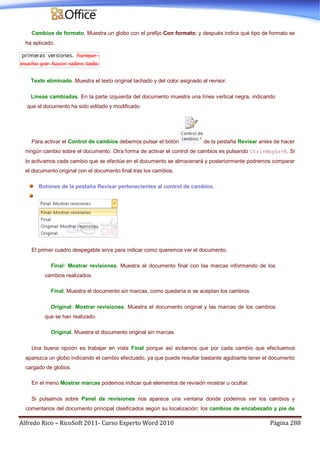 Alfredo Rico – RicoSoft 2011- Curso Experto Word 2010 Página 288
Cambios de formato. Muestra un globo con el prefijo Con formato: y después indica qué tipo de formato se
ha aplicado.
Texto eliminado. Muestra el texto original tachado y del color asignado al revisor.
Líneas cambiadas. En la parte izquierda del documento muestra una línea vertical negra, indicando
que el documento ha sido editado y modificado.
Para activar el Control de cambios debemos pulsar el botón de la pestaña Revisar antes de hacer
ningún cambio sobre el documento. Otra forma de activar el control de cambios es pulsando Ctrl+Mayús+E. Si
lo activamos cada cambio que se efectúe en el documento se almacenará y posteriormente podremos comparar
el documento original con el documento final tras los cambios.
Botones de la pestaña Revisar pertenecientes al control de cambios.
El primer cuadro despegable sirve para indicar como queremos ver el documento.
Final: Mostrar revisiones. Muestra el documento final con las marcas informando de los
cambios realizados.
Final. Muestra el documento sin marcas, como quedaría si se aceptan los cambios.
Original: Mostrar revisiones. Muestra el documento original y las marcas de los cambios
que se han realizado.
Original. Muestra el documento original sin marcas.
Una buena opción es trabajar en vista Final porque así evitamos que por cada cambio que efectuemos
aparezca un globo indicando el cambio efectuado, ya que puede resultar bastante agobiante tener el documento
cargado de globos.
En el menú Mostrar marcas podemos indicar qué elementos de revisión mostrar u ocultar.
Si pulsamos sobre Panel de revisiones nos aparece una ventana donde podemos ver los cambios y
comentarios del documento principal clasificados según su localización: los cambios de encabezado y pie de
 