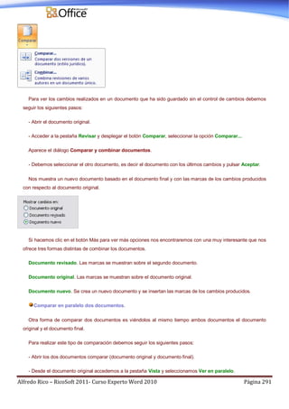 Alfredo Rico – RicoSoft 2011- Curso Experto Word 2010 Página 291
Para ver los cambios realizados en un documento que ha sido guardado sin el control de cambios debemos
seguir los siguientes pasos:
- Abrir el documento original.
- Acceder a la pestaña Revisar y desplegar el botón Comparar, seleccionar la opción Comparar...
Aparece el diálogo Comparar y combinar documentos.
- Debemos seleccionar el otro documento, es decir el documento con los últimos cambios y pulsar Aceptar.
Nos muestra un nuevo documento basado en el documento final y con las marcas de los cambios producidos
con respecto al documento original.
Si hacemos clic en el botón Más para ver más opciones nos encontraremos con una muy interesante que nos
ofrece tres formas distintas de combinar los documentos.
Documento revisado. Las marcas se muestran sobre el segundo documento.
Documento original. Las marcas se muestran sobre el documento original.
Documento nuevo. Se crea un nuevo documento y se insertan las marcas de los cambios producidos.
Comparar en paralelo dos documentos.
Otra forma de comparar dos documentos es viéndolos al mismo tiempo ambos documentos el documento
original y el documento final.
Para realizar este tipo de comparación debemos seguir los siguientes pasos:
- Abrir los dos documentos comparar (documento original y documento final).
- Desde el documento original accedemos a la pestaña Vista y seleccionamos Ver en paralelo.
 